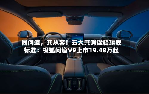 同问道，共从容！五大共鸣诠释旗舰标准：极狐问道V9上市19.48万起-第2张图片