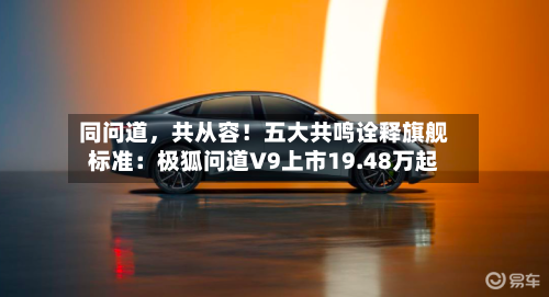 同问道，共从容！五大共鸣诠释旗舰标准：极狐问道V9上市19.48万起-第3张图片