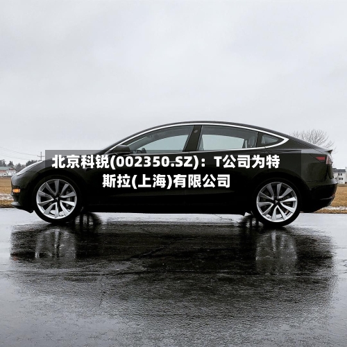 北京科锐(002350.SZ):T公司为特斯拉(上海)有限公司-第2张图片