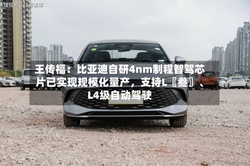 王传福：比亚迪自研4nm制程智驾芯片已实现规模化量产，支持L〖叁〗、L4级自动驾驶-第2张图片