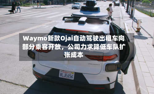 Waymo新款Ojai自动驾驶出租车向部分乘客开放，公司力求降低车队扩张成本-第3张图片