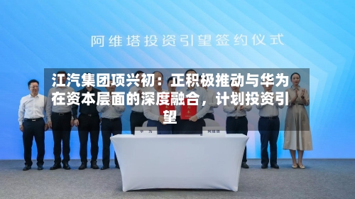 江汽集团项兴初：正积极推动与华为在资本层面的深度融合	，计划投资引望-第2张图片