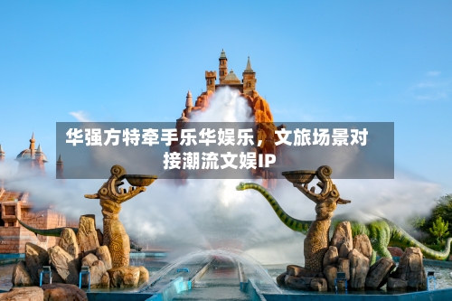 华强方特牵手乐华娱乐	，文旅场景对接潮流文娱IP-第3张图片