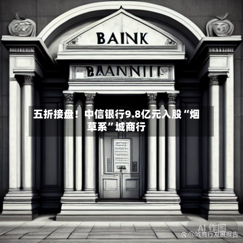 五折接盘！中信银行9.8亿元入股“烟草系	”城商行-第2张图片