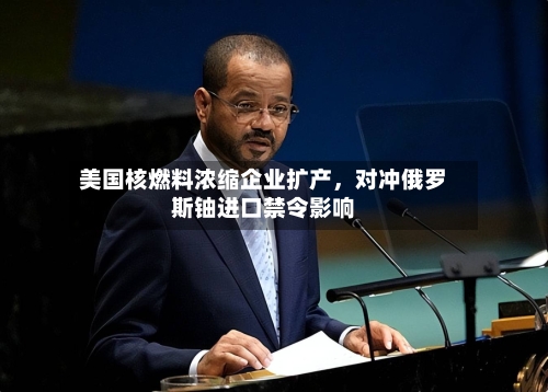 美国核燃料浓缩企业扩产，对冲俄罗斯铀进口禁令影响-第3张图片