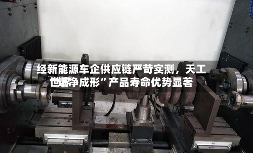 经新能源车企供应链严苛实测，天工世界“近净成形”产品寿命优势显著-第2张图片
