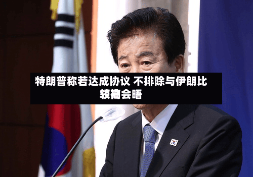 特朗普称若达成协议 不排除与伊朗比较高
领袖会晤-第2张图片