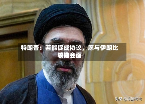 特朗普：若能促成协议，愿与伊朗比较高领袖会面-第2张图片