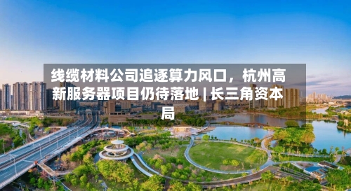线缆材料公司追逐算力风口，杭州高新服务器项目仍待落地 | 长三角资本局-第2张图片