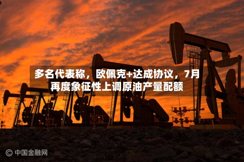 多名代表称	，欧佩克+达成协议，7月再度象征性上调原油产量配额-第3张图片