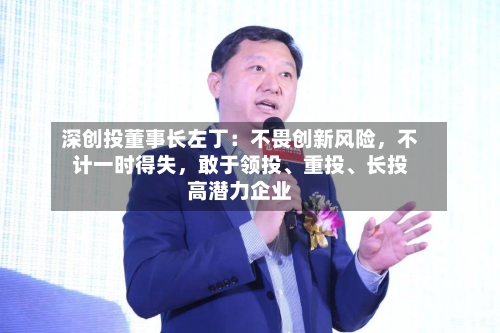深创投董事长左丁：不畏创新风险	，不计一时得失，敢于领投、重投	、长投高潜力企业-第2张图片