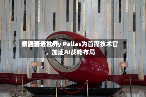 精选酒店世界集团晋升Tony Pallas为首席技术官	，加速AI战略布局-第3张图片