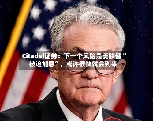 Citadel证券：下一个风险是美联储“被迫加息”，或许很快就会到来-第2张图片