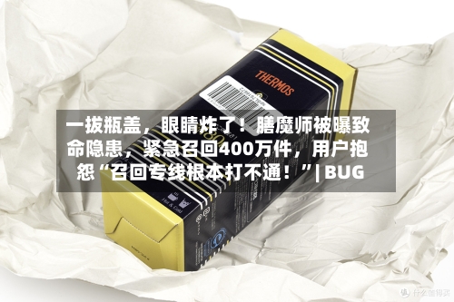 一拔瓶盖，眼睛炸了！膳魔师被曝致命隐患	，紧急召回400万件，用户抱怨“召回专线根本打不通！”| BUG-第2张图片