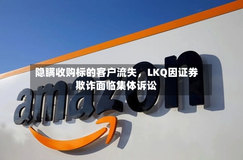 隐瞒收购标的客户流失，LKQ因证券欺诈面临集体诉讼-第2张图片