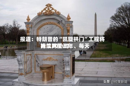 报道：特朗普的“凯旋拱门”工程将持续两至三年、每天施工20小时-第2张图片