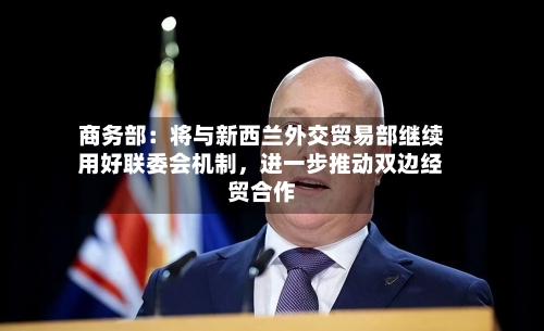 商务部：将与新西兰外交贸易部继续用好联委会机制，进一步推动双边经贸合作-第2张图片