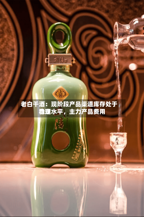 老白干酒：现阶段产品渠道库存处于合理水平，主力产品费用稳定-第3张图片