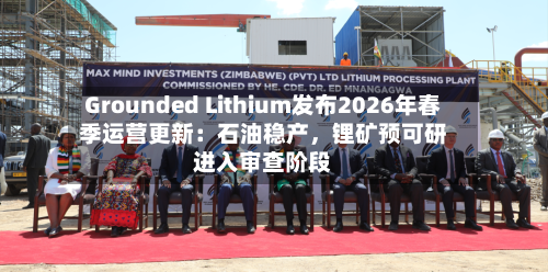 Grounded Lithium发布2026年春季运营更新：石油稳产，锂矿预可研进入审查阶段-第2张图片