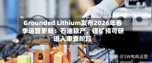 Grounded Lithium发布2026年春季运营更新：石油稳产，锂矿预可研进入审查阶段-第3张图片
