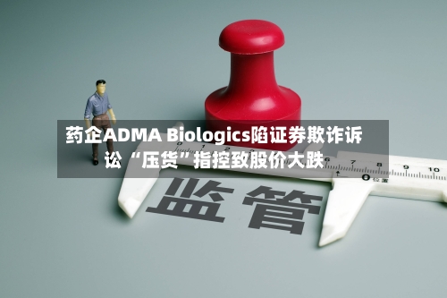 药企ADMA Biologics陷证券欺诈诉讼 “压货”指控致股价大跌-第3张图片