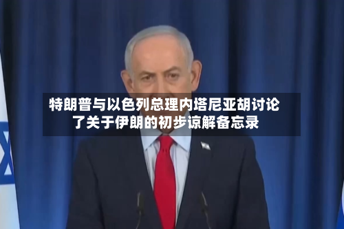 特朗普与以色列总理内塔尼亚胡讨论了关于伊朗的初步谅解备忘录