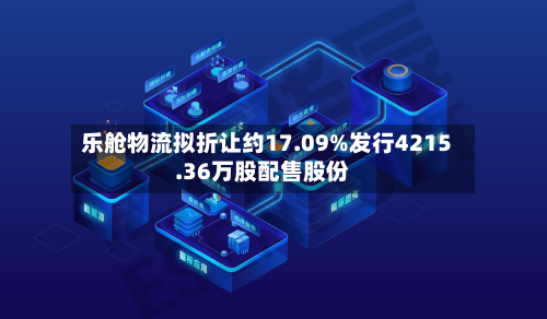 乐舱物流拟折让约17.09%发行4215.36万股配售股份-第2张图片