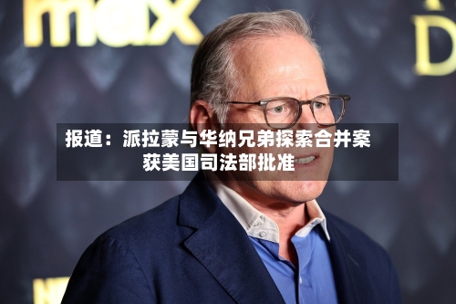 报道：派拉蒙与华纳兄弟探索合并案获美国司法部批准-第2张图片