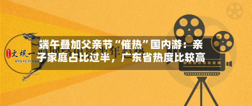 端午叠加父亲节“催热”国内游：亲子家庭占比过半	，广东省热度比较高-第2张图片