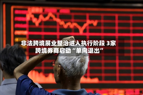 非法跨境展业整治进入执行阶段 3家跨境券商启动“单向退出”-第3张图片