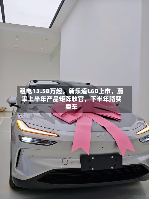 租电13.58万起，新乐道L60上市	，蔚来上半年产品矩阵收官，下半年踏实卖车-第2张图片