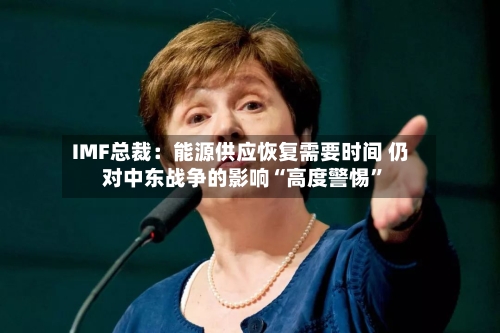 IMF总裁：能源供应恢复需要时间 仍对中东战争的影响“高度警惕”-第2张图片