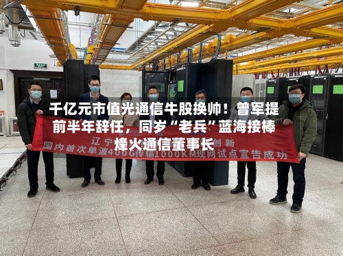 千亿元市值光通信牛股换帅！曾军提前半年辞任，同岁“老兵	”蓝海接棒烽火通信董事长-第3张图片