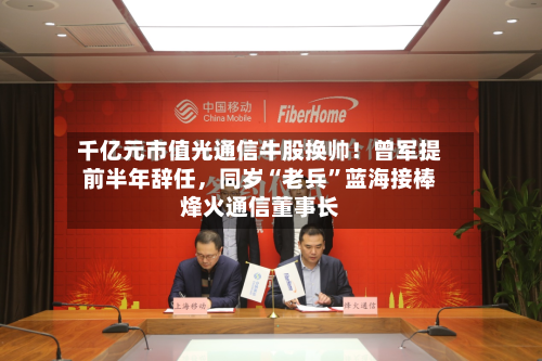 千亿元市值光通信牛股换帅！曾军提前半年辞任	，同岁“老兵”蓝海接棒烽火通信董事长-第2张图片