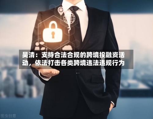 吴清：支持合法合规的跨境投融资活动，依法打击各类跨境违法违规行为-第2张图片