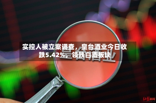 实控人被立案调查，皇台酒业今日收跌5.42%，领跌白酒板块-第2张图片