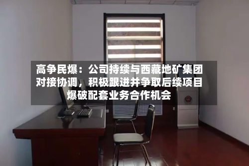 高争民爆：公司持续与西藏地矿集团对接协调，积极跟进并争取后续项目爆破配套业务合作机会-第3张图片