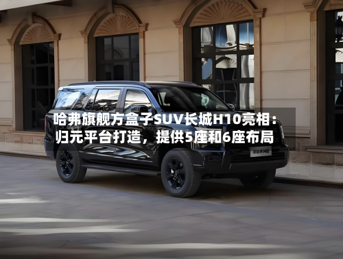 哈弗旗舰方盒子SUV长城H10亮相：归元平台打造，提供5座和6座布局-第2张图片