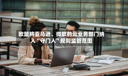 欧盟将亚马逊、微软的云业务部门纳入“守门人	”规则监管范围-第2张图片