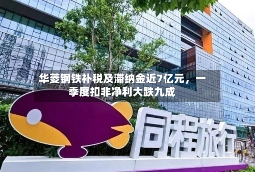 华菱钢铁补税及滞纳金近7亿元，一季度扣非净利大跌九成-第2张图片