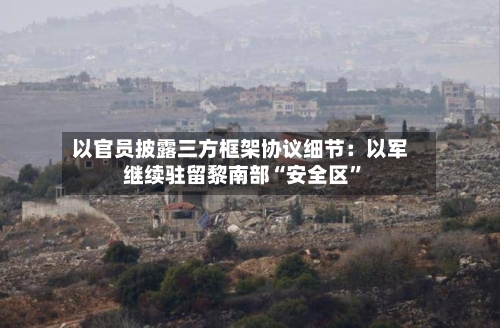 以官员披露三方框架协议细节：以军继续驻留黎南部“安全区”-第3张图片