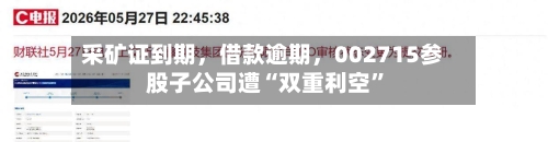 采矿证到期	，借款逾期，002715参股子公司遭“双重利空	”-第3张图片