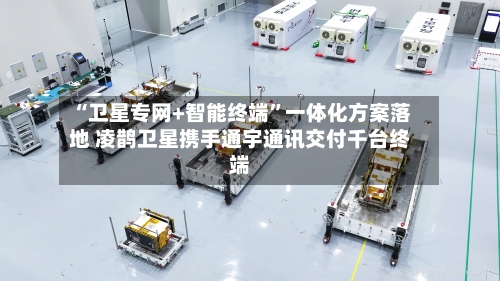 “卫星专网+智能终端	”一体化方案落地 凌鹊卫星携手通宇通讯交付千台终端-第2张图片