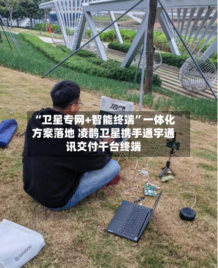 “卫星专网+智能终端”一体化方案落地 凌鹊卫星携手通宇通讯交付千台终端-第3张图片