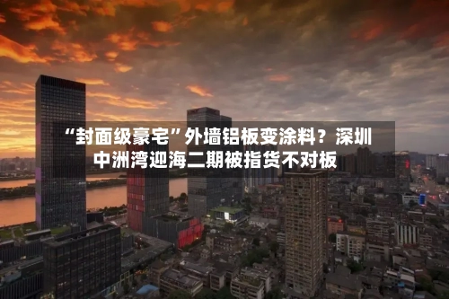 “封面级豪宅”外墙铝板变涂料？深圳中洲湾迎海二期被指货不对板-第3张图片