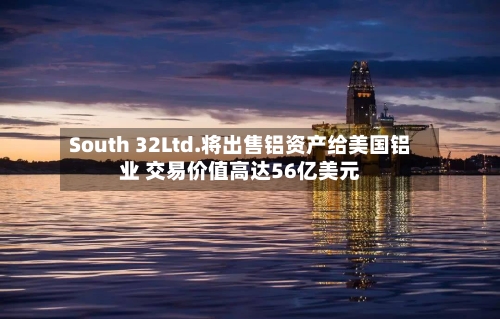 South 32Ltd.将出售铝资产给美国铝业 交易价值高达56亿美元-第2张图片