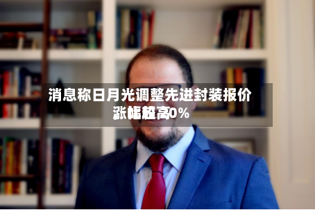 消息称日月光调整先进封装报价，比较高涨幅超 20%