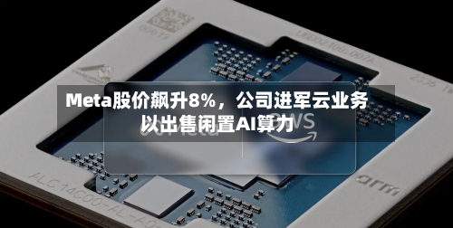 Meta股价飙升8%，公司进军云业务以出售闲置AI算力-第3张图片