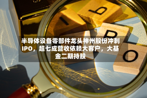 半导体设备零部件龙头神州股份冲刺IPO，超七成营收依赖大客户	，大基金二期持股-第2张图片