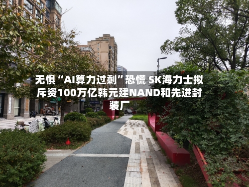 无惧“AI算力过剩”恐慌 SK海力士拟斥资100万亿韩元建NAND和先进封装厂-第2张图片